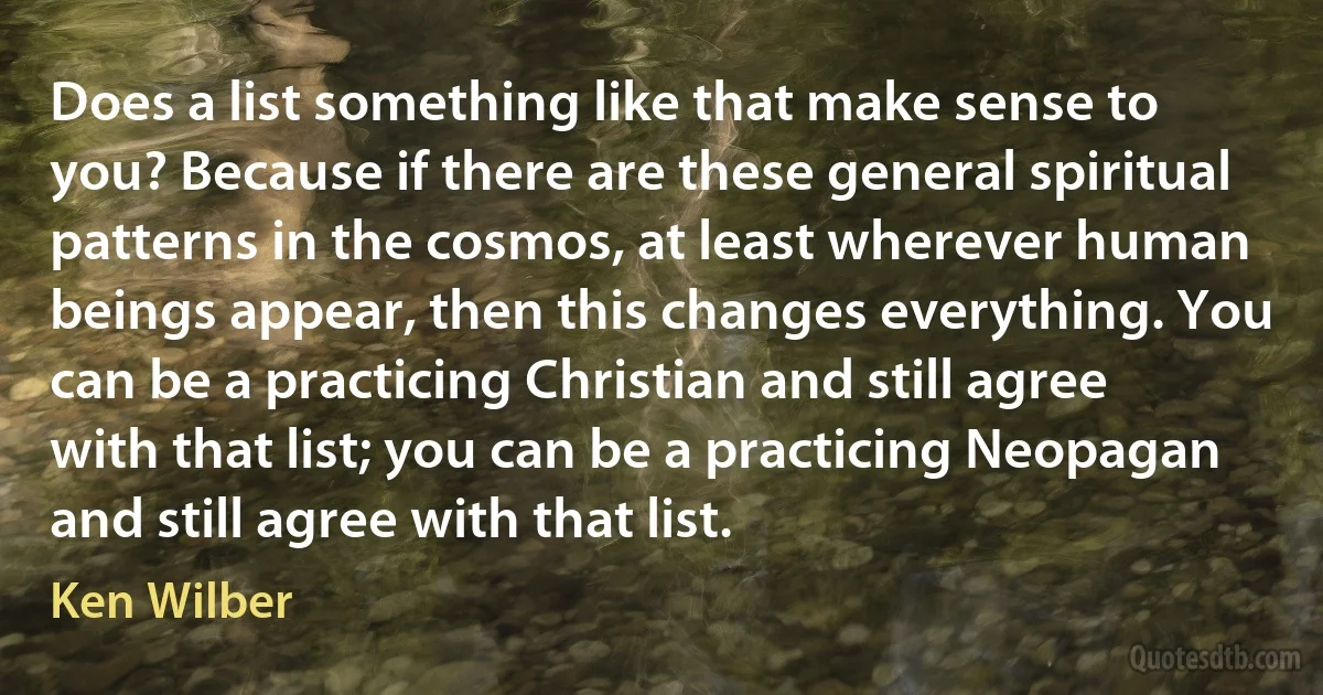 Does a list something like that make sense to you? Because if there are these general spiritual patterns in the cosmos, at least wherever human beings appear, then this changes everything. You can be a practicing Christian and still agree with that list; you can be a practicing Neopagan and still agree with that list. (Ken Wilber)