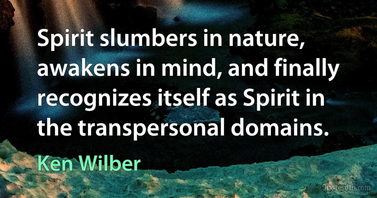 Spirit slumbers in nature, awakens in mind, and finally recognizes itself as Spirit in the transpersonal domains. (Ken Wilber)