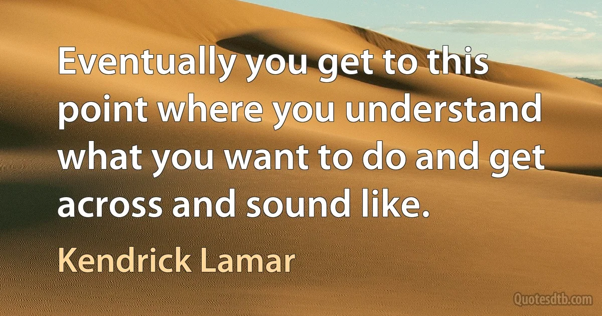 Eventually you get to this point where you understand what you want to do and get across and sound like. (Kendrick Lamar)