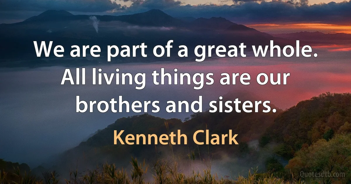 We are part of a great whole. All living things are our brothers and sisters. (Kenneth Clark)