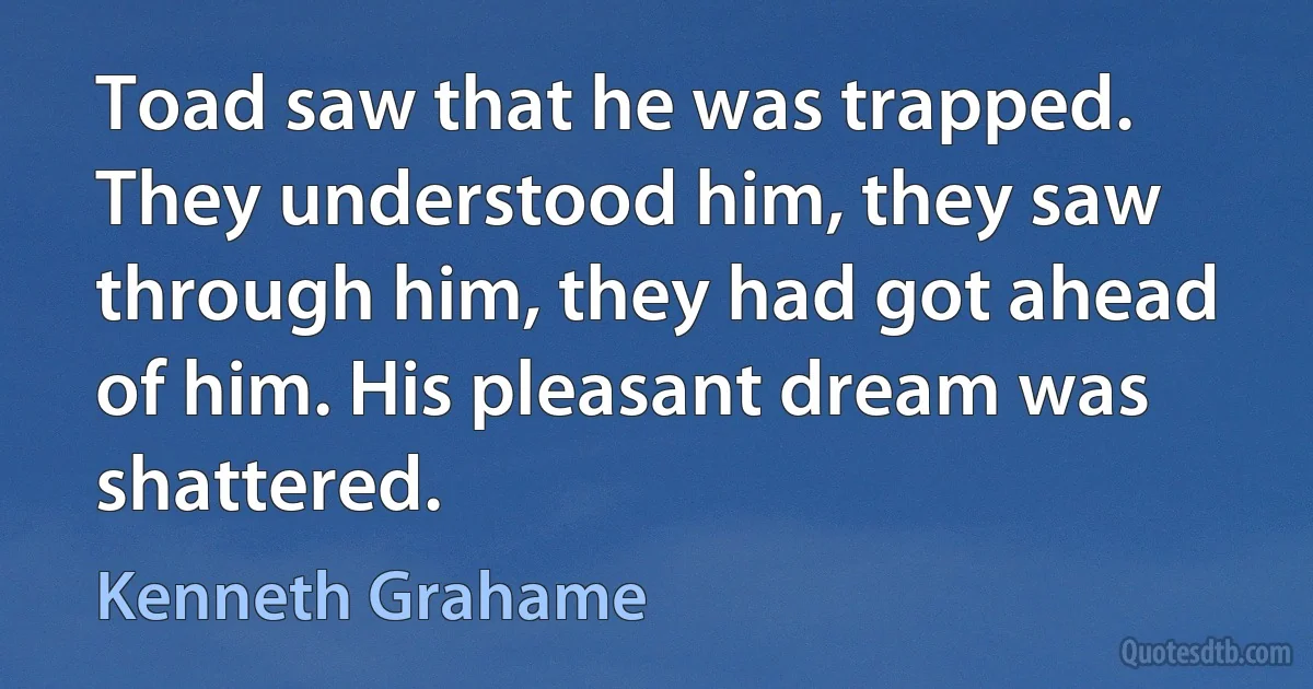 Toad saw that he was trapped. They understood him, they saw through him, they had got ahead of him. His pleasant dream was shattered. (Kenneth Grahame)