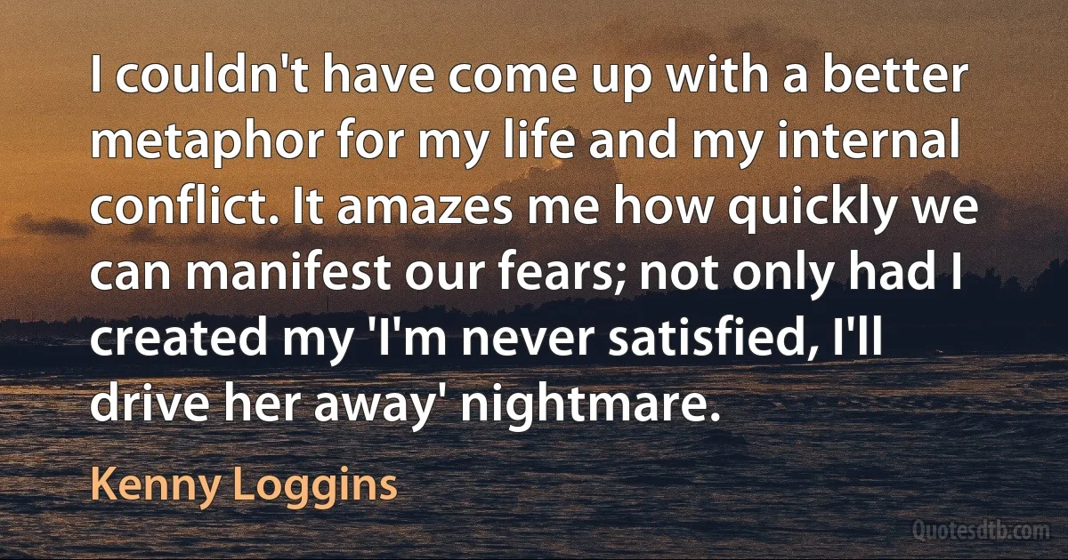 I couldn't have come up with a better metaphor for my life and my internal conflict. It amazes me how quickly we can manifest our fears; not only had I created my 'I'm never satisfied, I'll drive her away' nightmare. (Kenny Loggins)