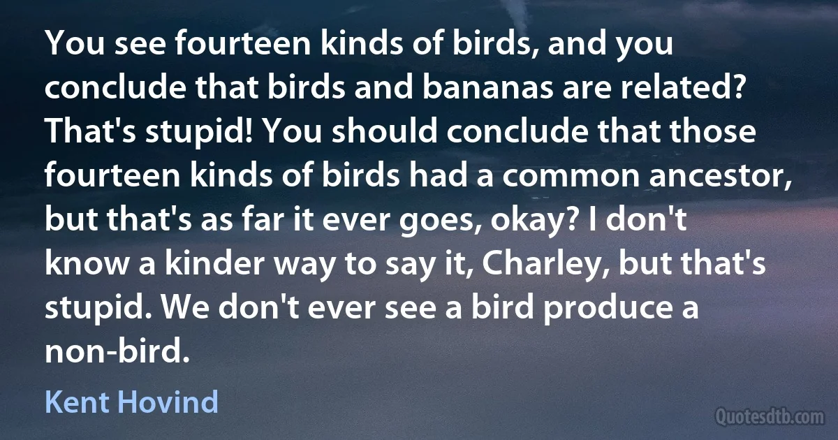 You see fourteen kinds of birds, and you conclude that birds and bananas are related? That's stupid! You should conclude that those fourteen kinds of birds had a common ancestor, but that's as far it ever goes, okay? I don't know a kinder way to say it, Charley, but that's stupid. We don't ever see a bird produce a non-bird. (Kent Hovind)