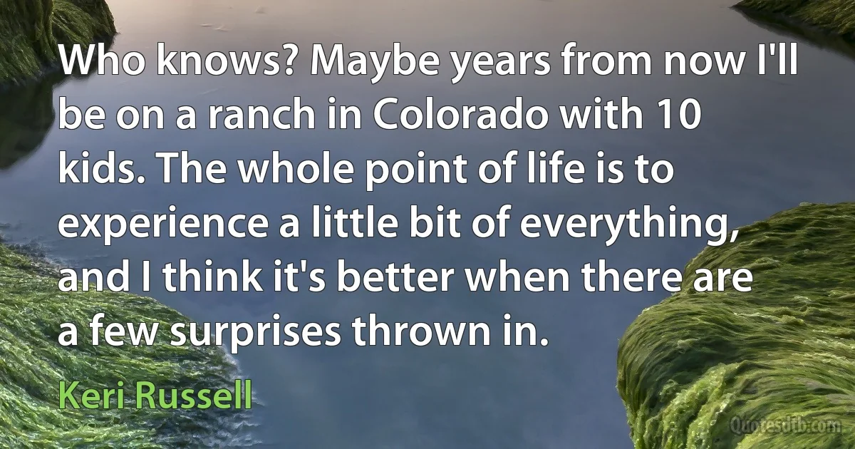 Who knows? Maybe years from now I'll be on a ranch in Colorado with 10 kids. The whole point of life is to experience a little bit of everything, and I think it's better when there are a few surprises thrown in. (Keri Russell)