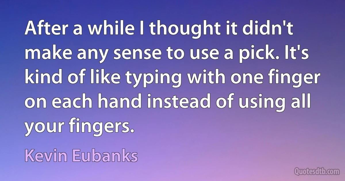 After a while I thought it didn't make any sense to use a pick. It's kind of like typing with one finger on each hand instead of using all your fingers. (Kevin Eubanks)