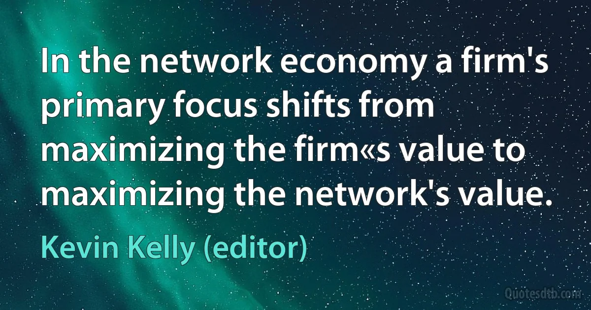 In the network economy a firm's primary focus shifts from maximizing the firm«s value to maximizing the network's value. (Kevin Kelly (editor))