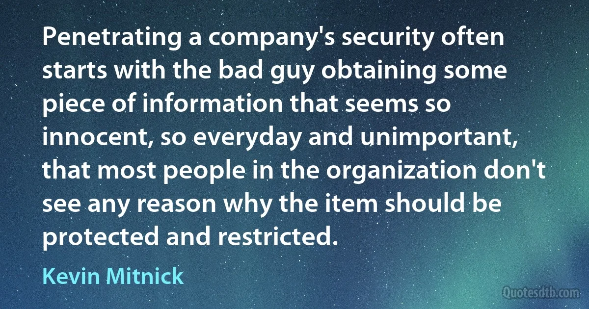 Penetrating a company's security often starts with the bad guy obtaining some piece of information that seems so innocent, so everyday and unimportant, that most people in the organization don't see any reason why the item should be protected and restricted. (Kevin Mitnick)