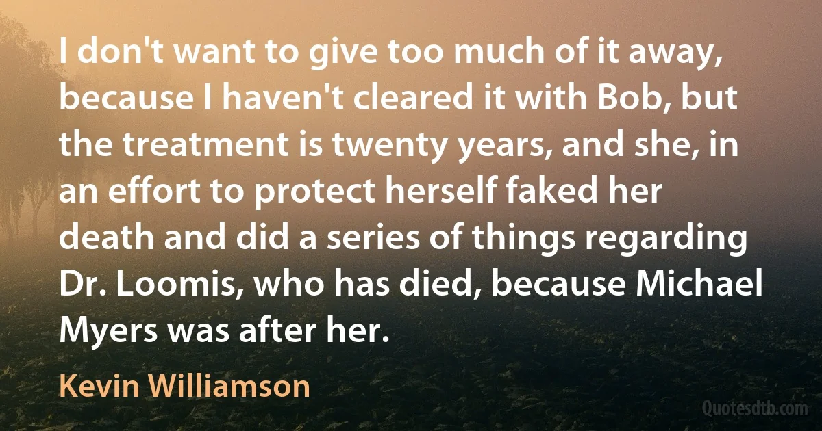 I don't want to give too much of it away, because I haven't cleared it with Bob, but the treatment is twenty years, and she, in an effort to protect herself faked her death and did a series of things regarding Dr. Loomis, who has died, because Michael Myers was after her. (Kevin Williamson)