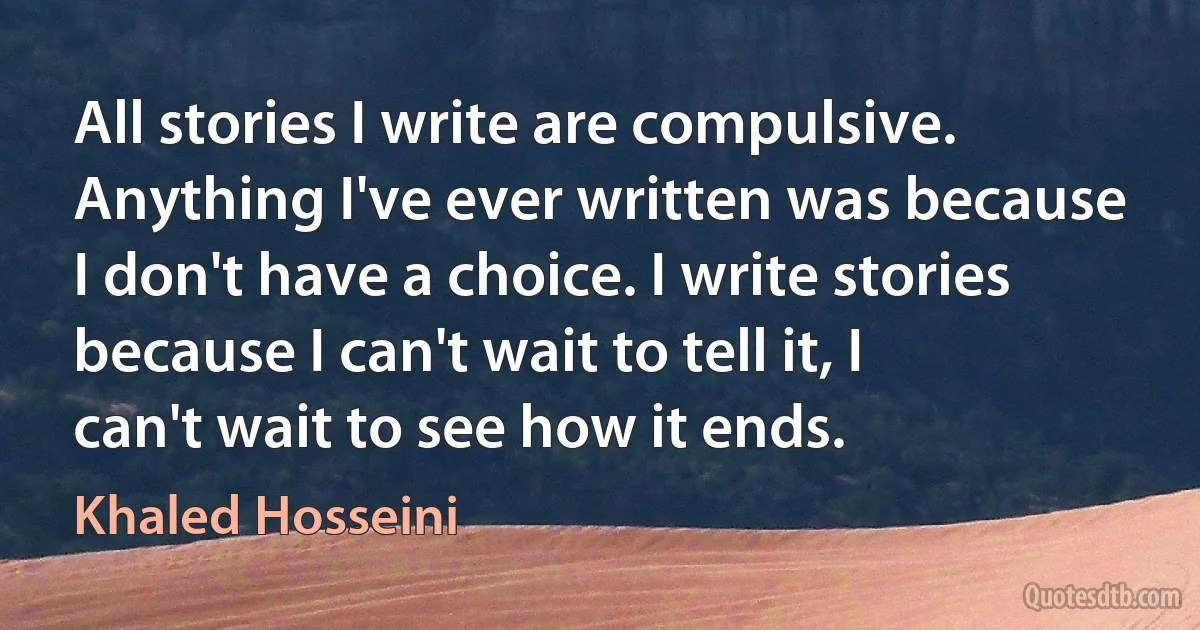 All stories I write are compulsive. Anything I've ever written was because I don't have a choice. I write stories because I can't wait to tell it, I can't wait to see how it ends. (Khaled Hosseini)