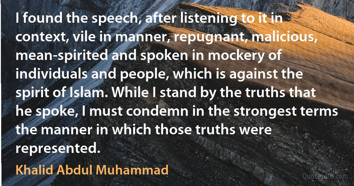 I found the speech, after listening to it in context, vile in manner, repugnant, malicious, mean-spirited and spoken in mockery of individuals and people, which is against the spirit of Islam. While I stand by the truths that he spoke, I must condemn in the strongest terms the manner in which those truths were represented. (Khalid Abdul Muhammad)