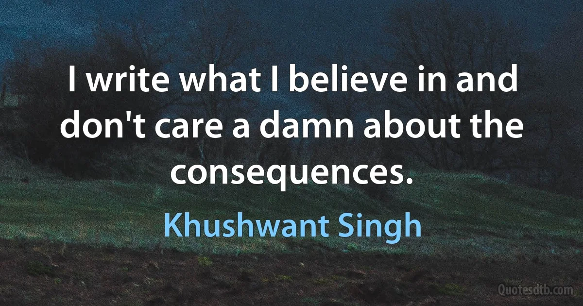 I write what I believe in and don't care a damn about the consequences. (Khushwant Singh)