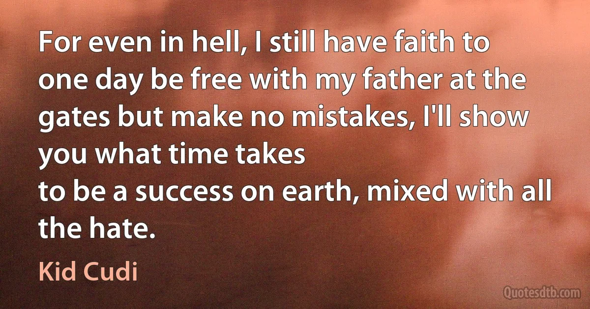 For even in hell, I still have faith to one day be free with my father at the gates but make no mistakes, I'll show you what time takes
to be a success on earth, mixed with all the hate. (Kid Cudi)