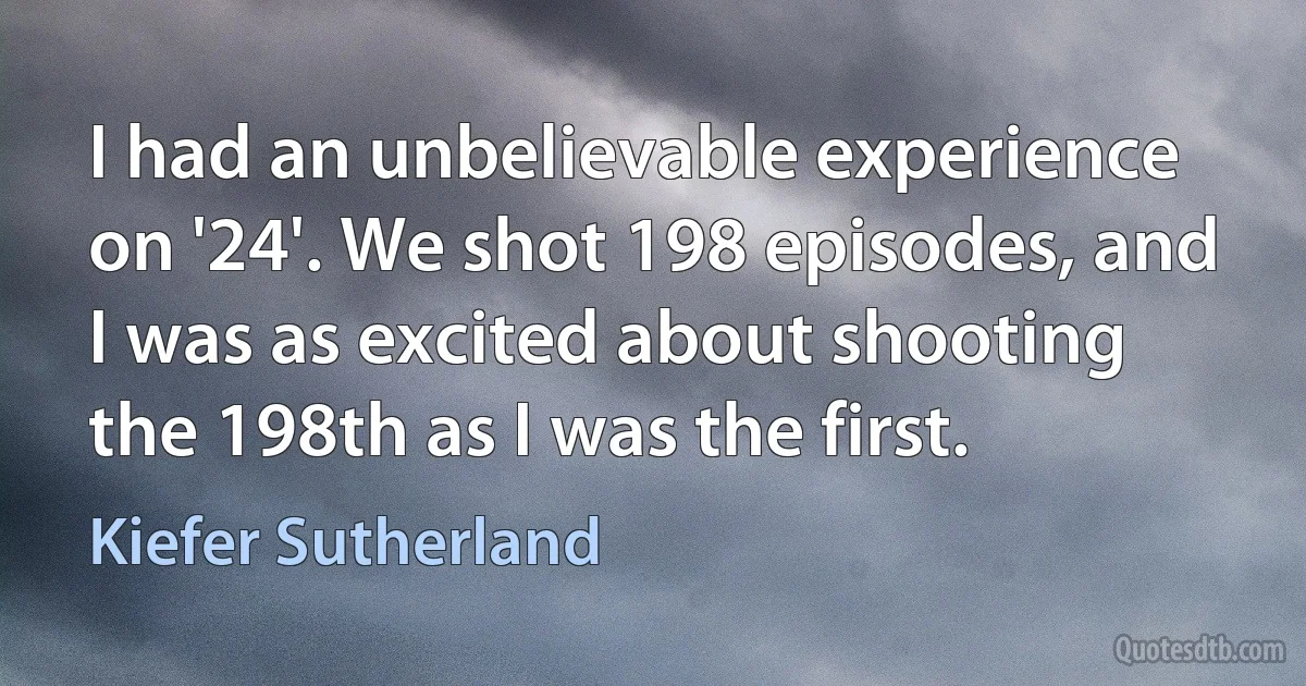 I had an unbelievable experience on '24'. We shot 198 episodes, and I was as excited about shooting the 198th as I was the first. (Kiefer Sutherland)