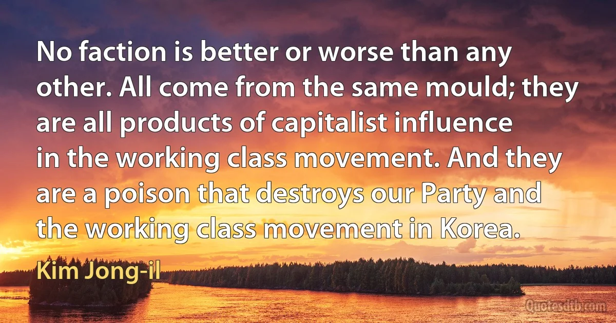 No faction is better or worse than any other. All come from the same mould; they are all products of capitalist influence in the working class movement. And they are a poison that destroys our Party and the working class movement in Korea. (Kim Jong-il)