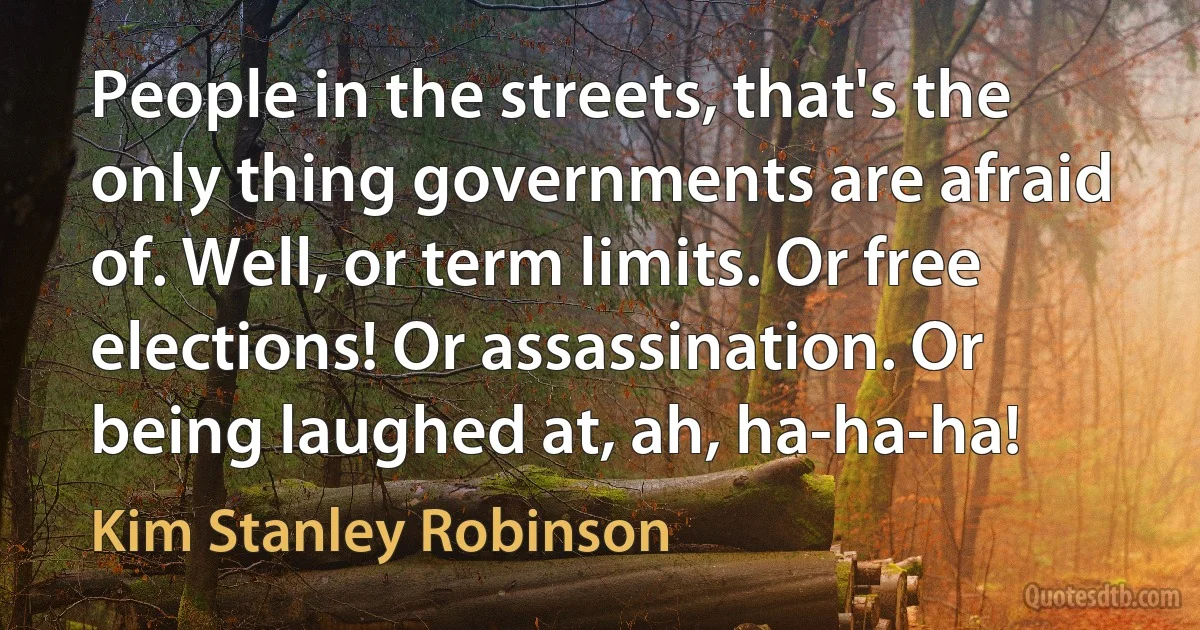 People in the streets, that's the only thing governments are afraid of. Well, or term limits. Or free elections! Or assassination. Or being laughed at, ah, ha-ha-ha! (Kim Stanley Robinson)