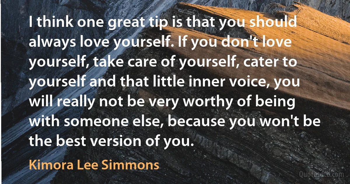 I think one great tip is that you should always love yourself. If you don't love yourself, take care of yourself, cater to yourself and that little inner voice, you will really not be very worthy of being with someone else, because you won't be the best version of you. (Kimora Lee Simmons)