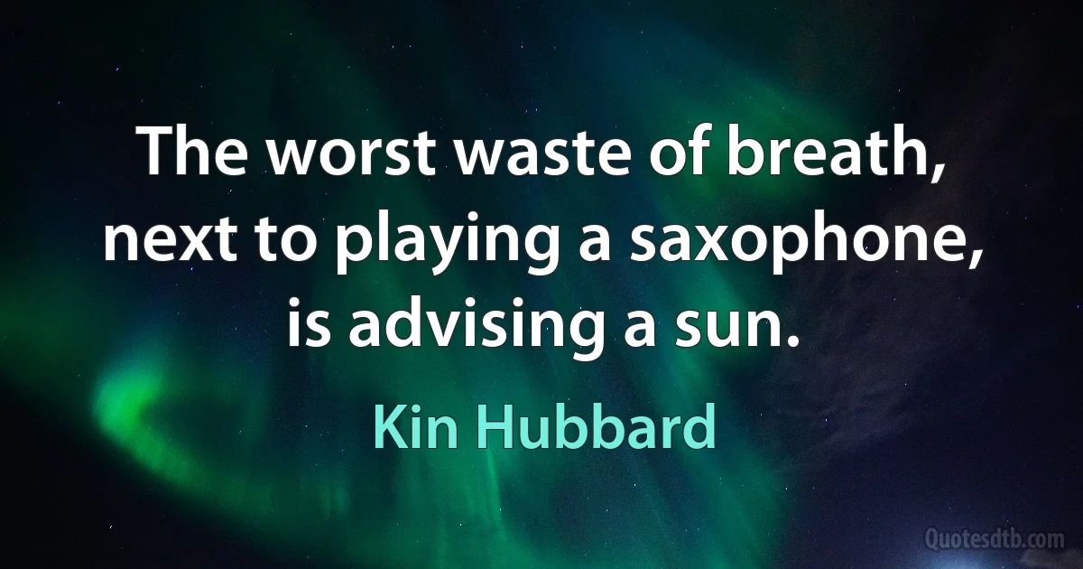 The worst waste of breath, next to playing a saxophone, is advising a sun. (Kin Hubbard)