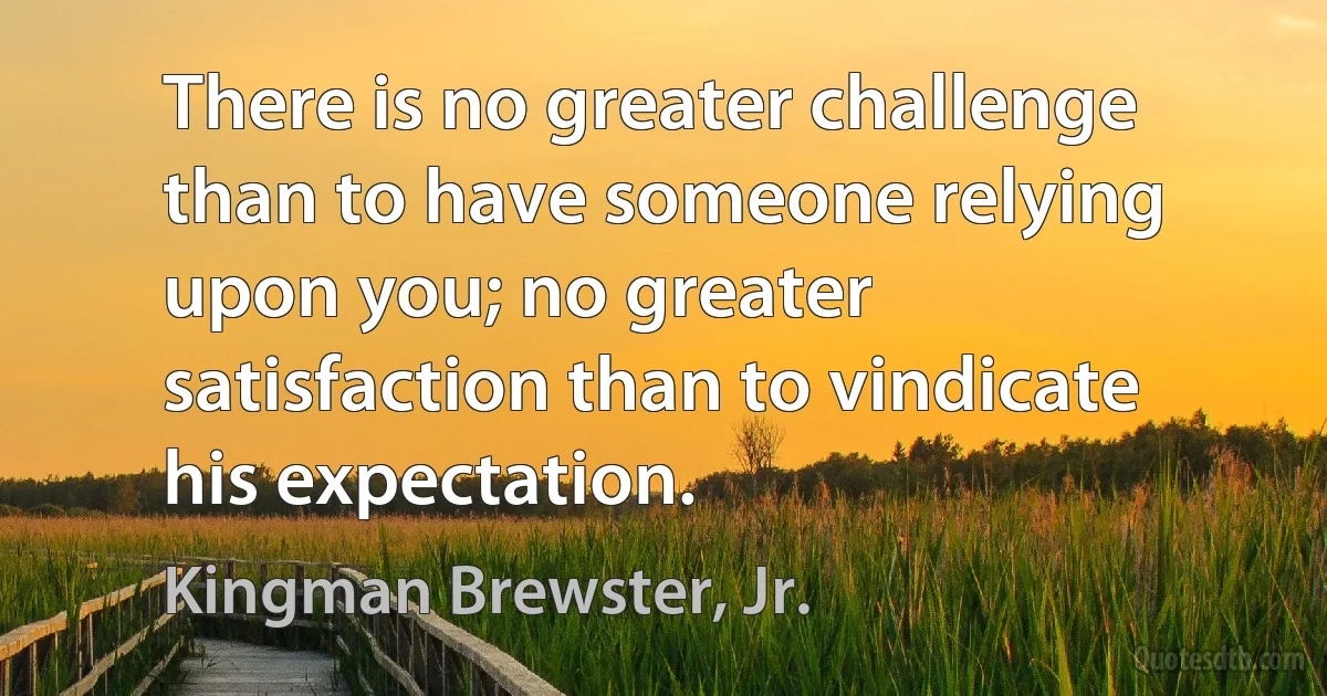 There is no greater challenge than to have someone relying upon you; no greater satisfaction than to vindicate his expectation. (Kingman Brewster, Jr.)