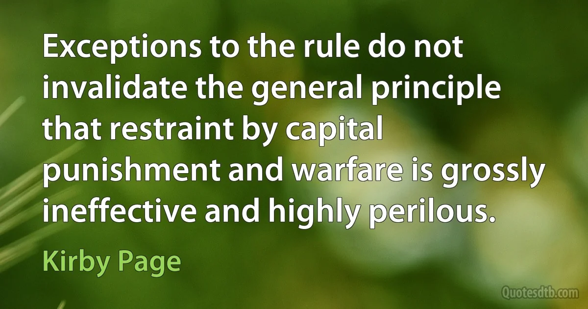 Exceptions to the rule do not invalidate the general principle that restraint by capital punishment and warfare is grossly ineffective and highly perilous. (Kirby Page)