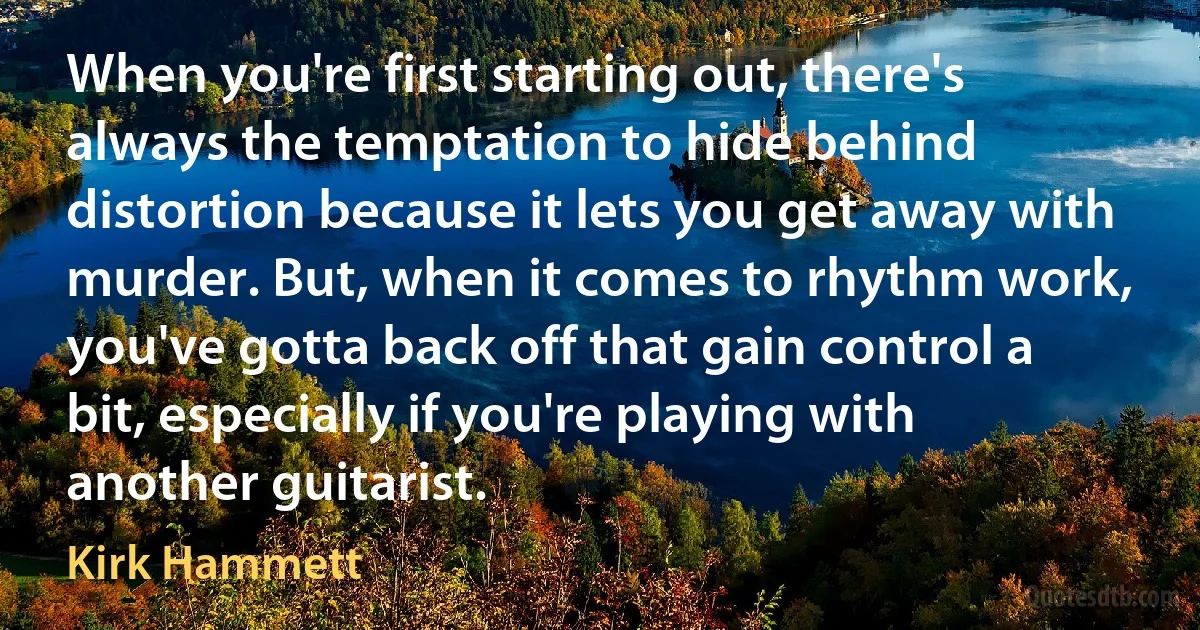 When you're first starting out, there's always the temptation to hide behind distortion because it lets you get away with murder. But, when it comes to rhythm work, you've gotta back off that gain control a bit, especially if you're playing with another guitarist. (Kirk Hammett)