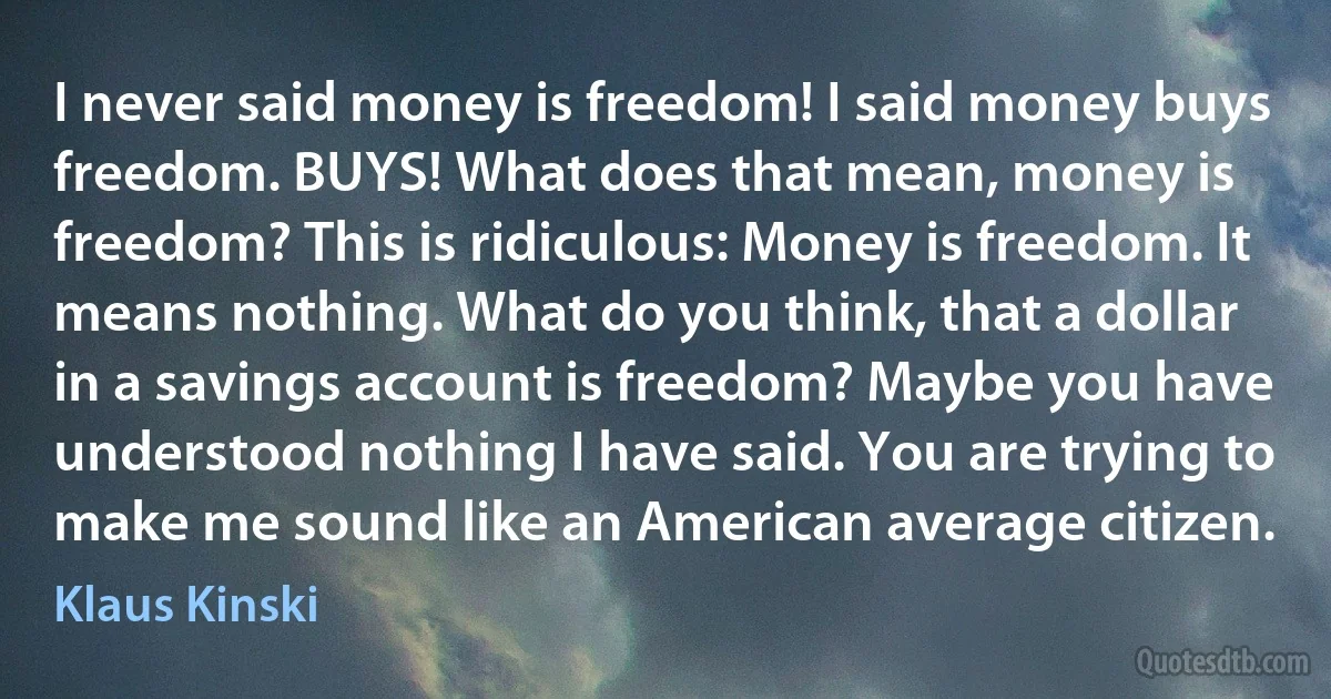 I never said money is freedom! I said money buys freedom. BUYS! What does that mean, money is freedom? This is ridiculous: Money is freedom. It means nothing. What do you think, that a dollar in a savings account is freedom? Maybe you have understood nothing I have said. You are trying to make me sound like an American average citizen. (Klaus Kinski)