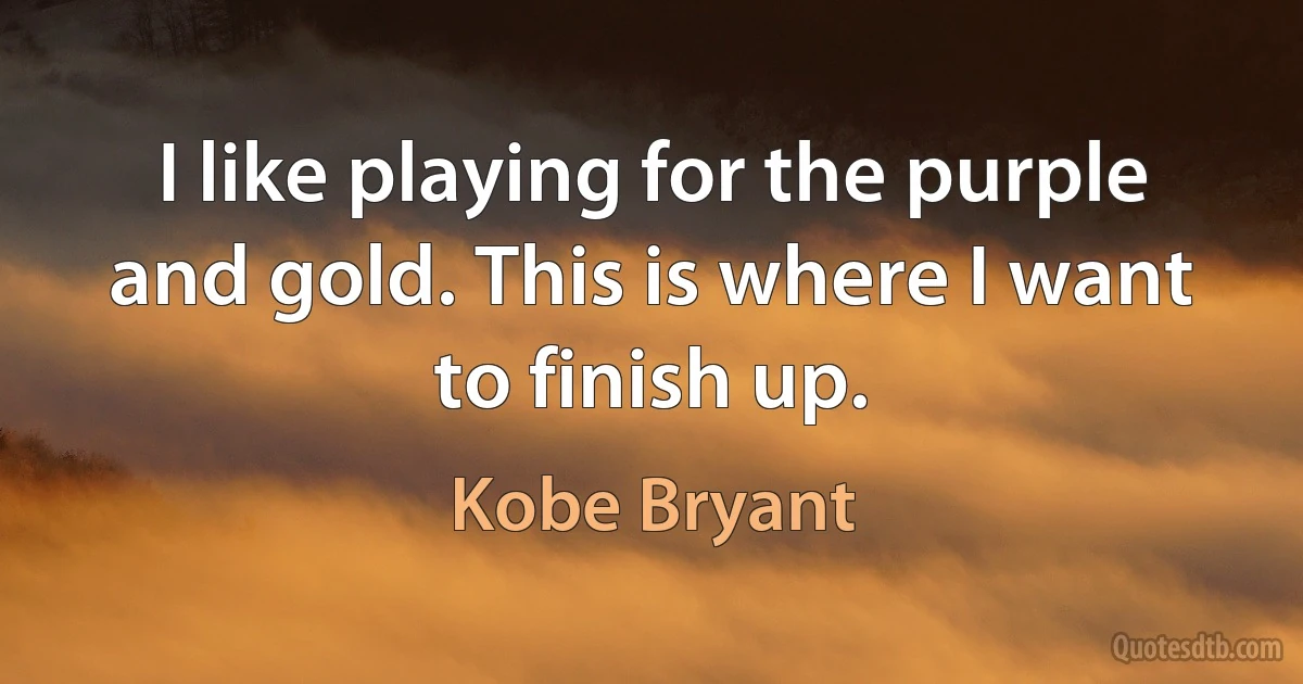 I like playing for the purple and gold. This is where I want to finish up. (Kobe Bryant)