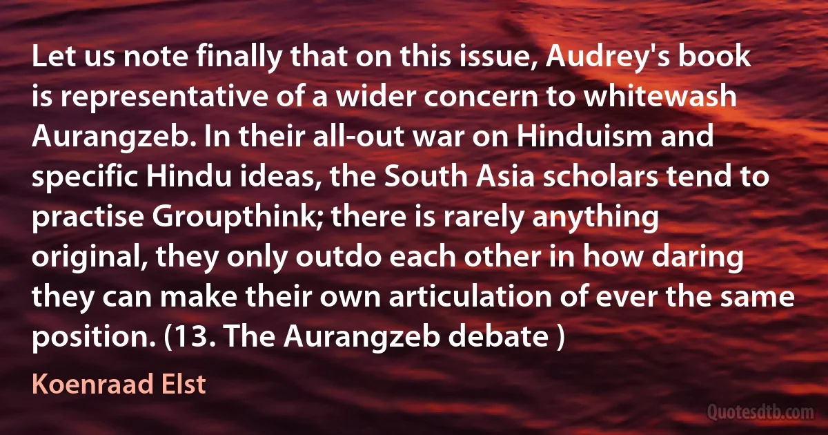 Let us note finally that on this issue, Audrey's book is representative of a wider concern to whitewash Aurangzeb. In their all-out war on Hinduism and specific Hindu ideas, the South Asia scholars tend to practise Groupthink; there is rarely anything original, they only outdo each other in how daring they can make their own articulation of ever the same position. (13. The Aurangzeb debate ) (Koenraad Elst)