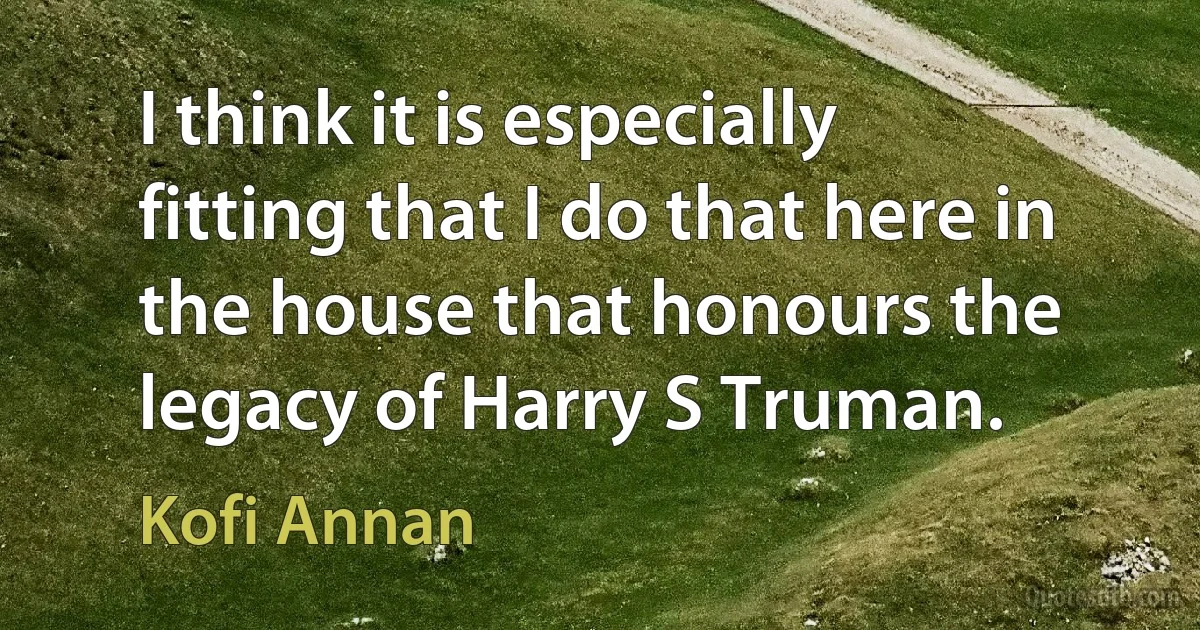 I think it is especially fitting that I do that here in the house that honours the legacy of Harry S Truman. (Kofi Annan)