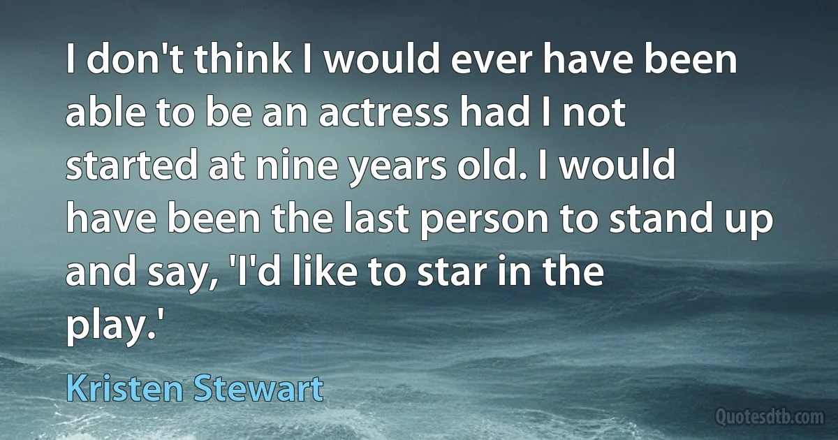 I don't think I would ever have been able to be an actress had I not started at nine years old. I would have been the last person to stand up and say, 'I'd like to star in the play.' (Kristen Stewart)