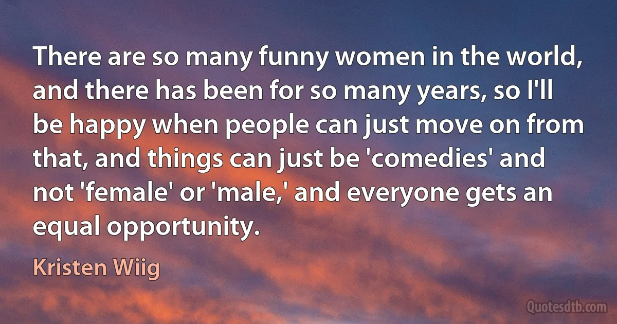 There are so many funny women in the world, and there has been for so many years, so I'll be happy when people can just move on from that, and things can just be 'comedies' and not 'female' or 'male,' and everyone gets an equal opportunity. (Kristen Wiig)