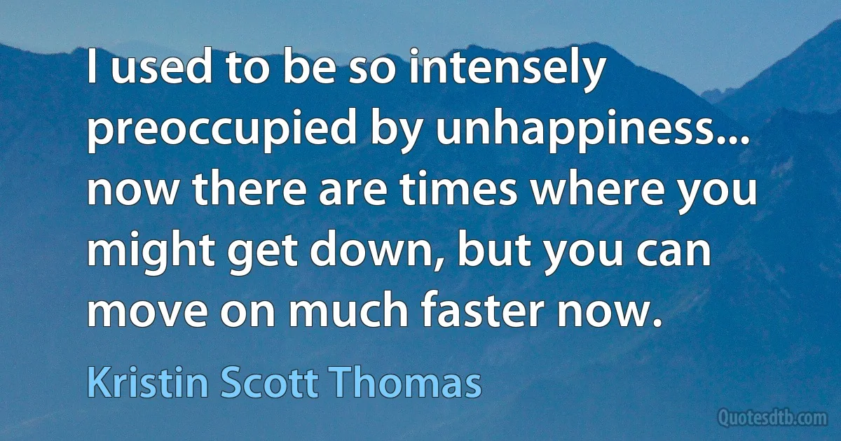 I used to be so intensely preoccupied by unhappiness... now there are times where you might get down, but you can move on much faster now. (Kristin Scott Thomas)