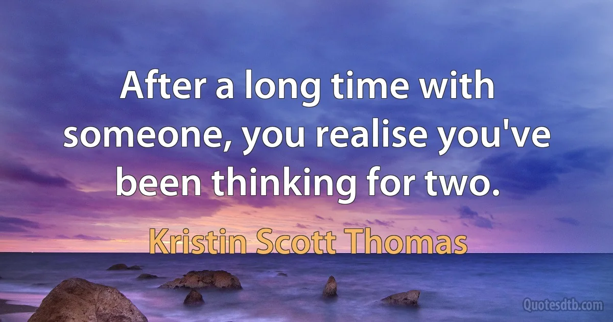 After a long time with someone, you realise you've been thinking for two. (Kristin Scott Thomas)