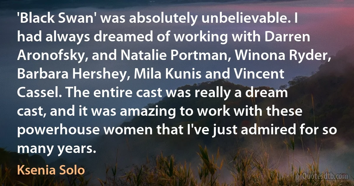 'Black Swan' was absolutely unbelievable. I had always dreamed of working with Darren Aronofsky, and Natalie Portman, Winona Ryder, Barbara Hershey, Mila Kunis and Vincent Cassel. The entire cast was really a dream cast, and it was amazing to work with these powerhouse women that I've just admired for so many years. (Ksenia Solo)