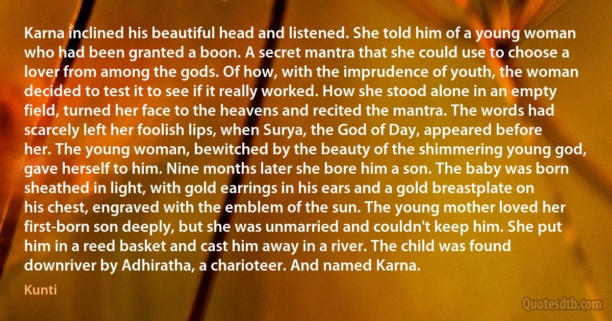 Karna inclined his beautiful head and listened. She told him of a young woman who had been granted a boon. A secret mantra that she could use to choose a lover from among the gods. Of how, with the imprudence of youth, the woman decided to test it to see if it really worked. How she stood alone in an empty field, turned her face to the heavens and recited the mantra. The words had scarcely left her foolish lips, when Surya, the God of Day, appeared before her. The young woman, bewitched by the beauty of the shimmering young god, gave herself to him. Nine months later she bore him a son. The baby was born sheathed in light, with gold earrings in his ears and a gold breastplate on his chest, engraved with the emblem of the sun. The young mother loved her first-born son deeply, but she was unmarried and couldn't keep him. She put him in a reed basket and cast him away in a river. The child was found downriver by Adhiratha, a charioteer. And named Karna. (Kunti)