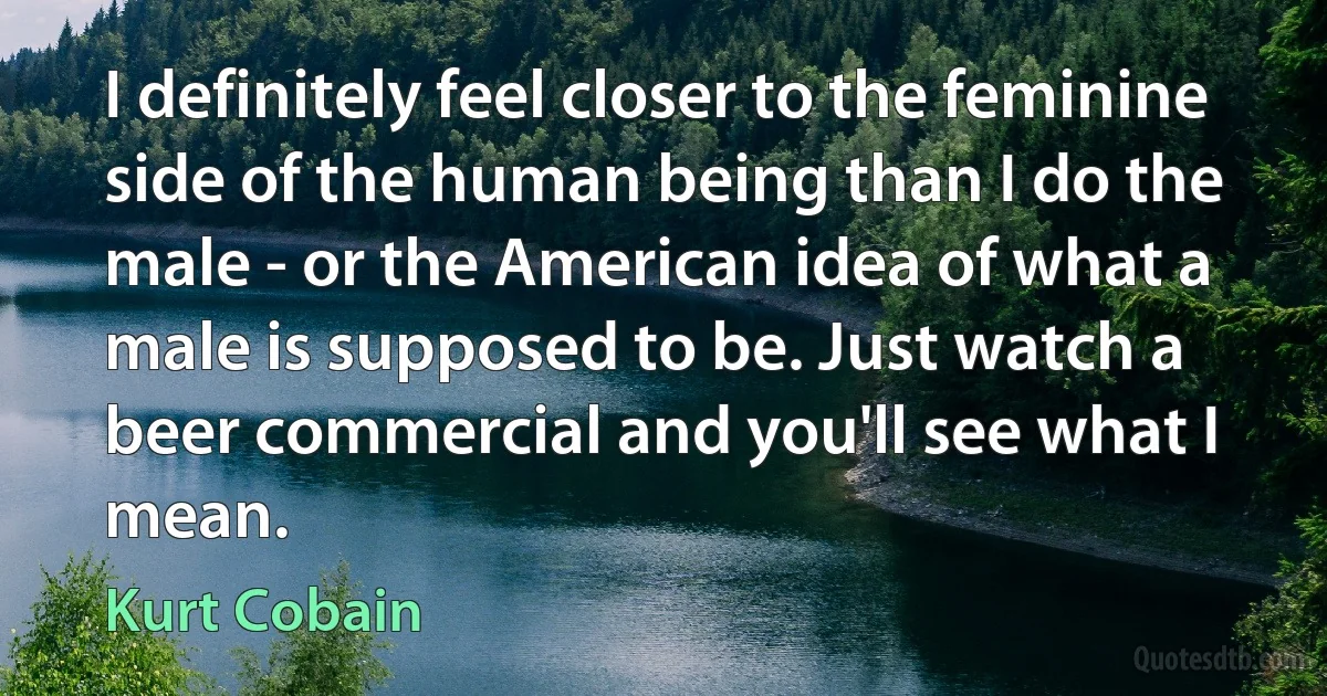 I definitely feel closer to the feminine side of the human being than I do the male - or the American idea of what a male is supposed to be. Just watch a beer commercial and you'll see what I mean. (Kurt Cobain)