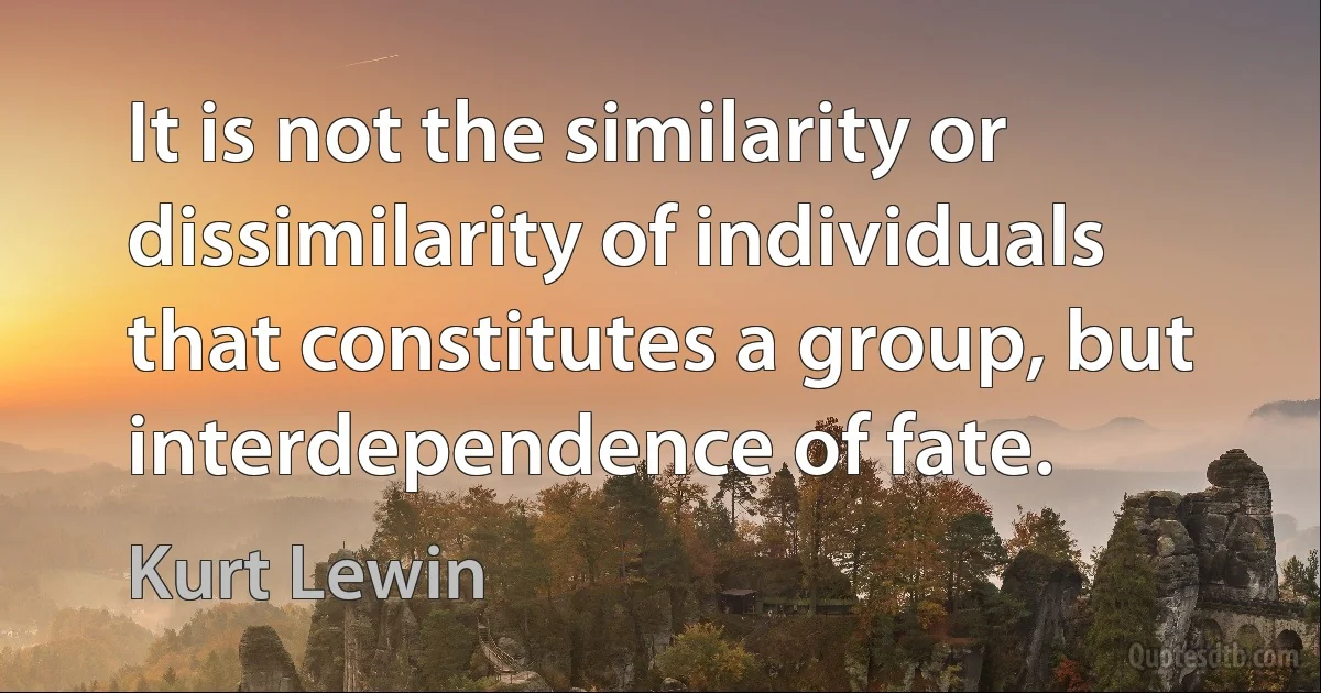 It is not the similarity or dissimilarity of individuals that constitutes a group, but interdependence of fate. (Kurt Lewin)