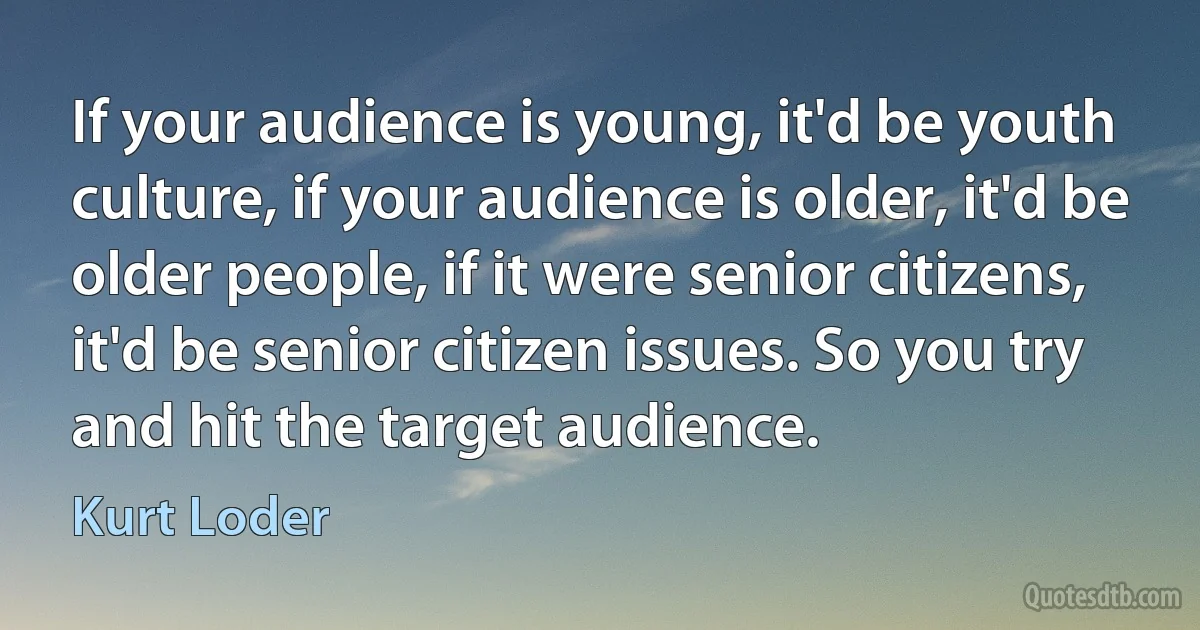 If your audience is young, it'd be youth culture, if your audience is older, it'd be older people, if it were senior citizens, it'd be senior citizen issues. So you try and hit the target audience. (Kurt Loder)