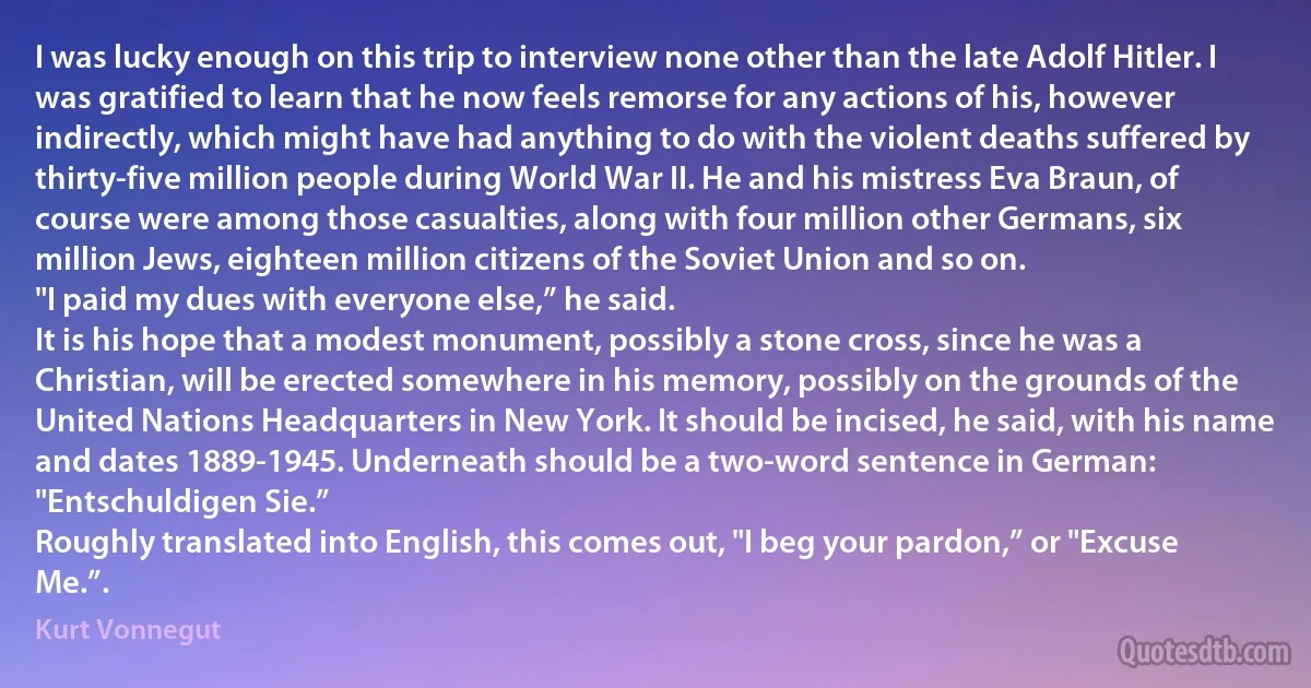 I was lucky enough on this trip to interview none other than the late Adolf Hitler. I was gratified to learn that he now feels remorse for any actions of his, however indirectly, which might have had anything to do with the violent deaths suffered by thirty-five million people during World War II. He and his mistress Eva Braun, of course were among those casualties, along with four million other Germans, six million Jews, eighteen million citizens of the Soviet Union and so on.
"I paid my dues with everyone else,” he said.
It is his hope that a modest monument, possibly a stone cross, since he was a Christian, will be erected somewhere in his memory, possibly on the grounds of the United Nations Headquarters in New York. It should be incised, he said, with his name and dates 1889-1945. Underneath should be a two-word sentence in German: "Entschuldigen Sie.”
Roughly translated into English, this comes out, "I beg your pardon,” or "Excuse Me.”. (Kurt Vonnegut)