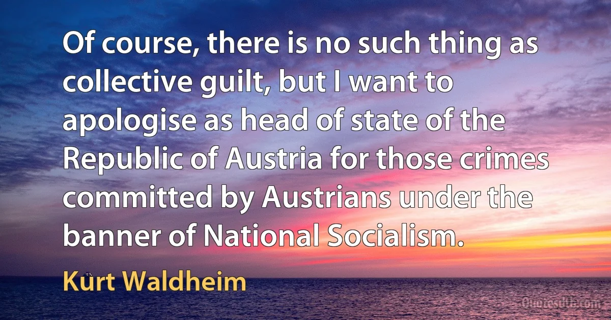 Of course, there is no such thing as collective guilt, but I want to apologise as head of state of the Republic of Austria for those crimes committed by Austrians under the banner of National Socialism. (Kurt Waldheim)