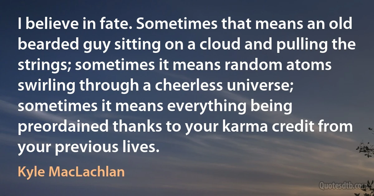 I believe in fate. Sometimes that means an old bearded guy sitting on a cloud and pulling the strings; sometimes it means random atoms swirling through a cheerless universe; sometimes it means everything being preordained thanks to your karma credit from your previous lives. (Kyle MacLachlan)