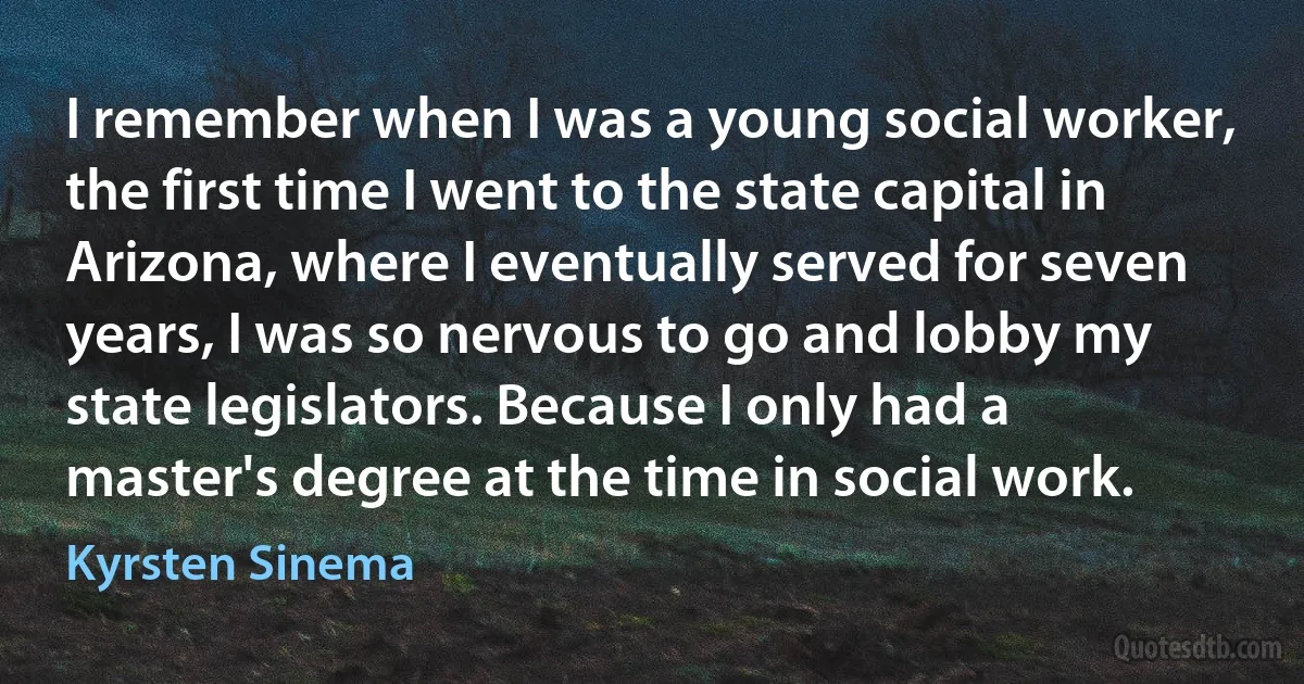 I remember when I was a young social worker, the first time I went to the state capital in Arizona, where I eventually served for seven years, I was so nervous to go and lobby my state legislators. Because I only had a master's degree at the time in social work. (Kyrsten Sinema)