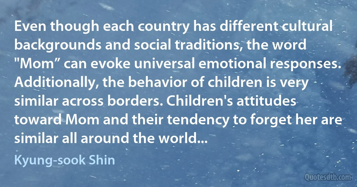 Even though each country has different cultural backgrounds and social traditions, the word "Mom” can evoke universal emotional responses. Additionally, the behavior of children is very similar across borders. Children's attitudes toward Mom and their tendency to forget her are similar all around the world... (Kyung-sook Shin)