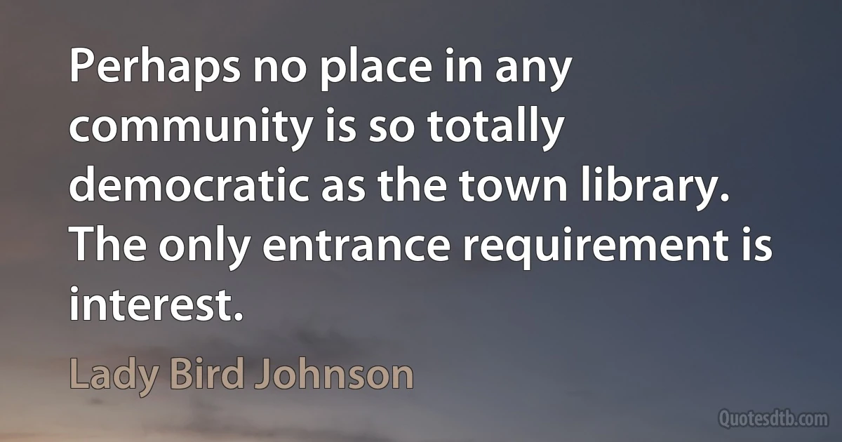 Perhaps no place in any community is so totally democratic as the town library. The only entrance requirement is interest. (Lady Bird Johnson)