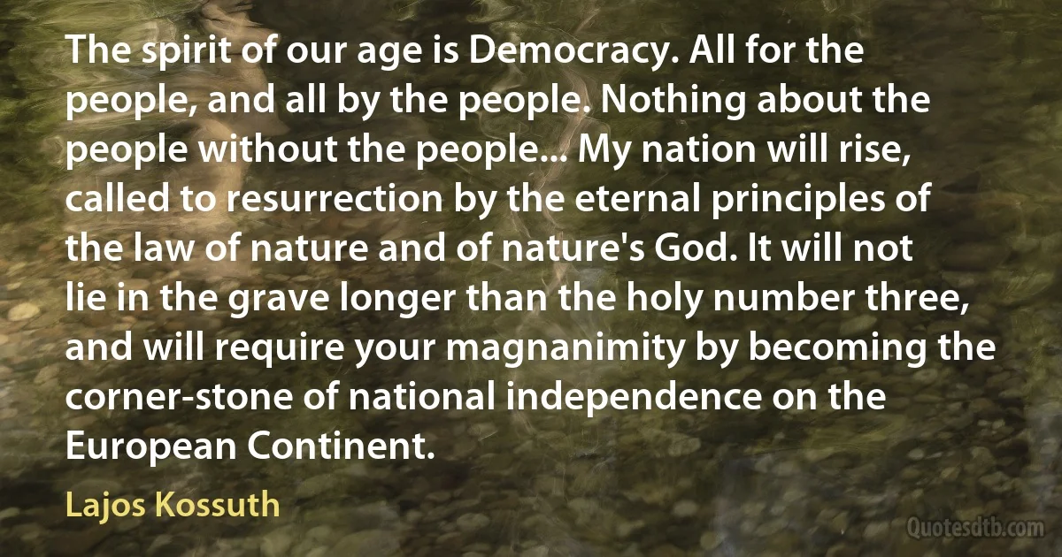 The spirit of our age is Democracy. All for the people, and all by the people. Nothing about the people without the people... My nation will rise, called to resurrection by the eternal principles of the law of nature and of nature's God. It will not lie in the grave longer than the holy number three, and will require your magnanimity by becoming the corner-stone of national independence on the European Continent. (Lajos Kossuth)