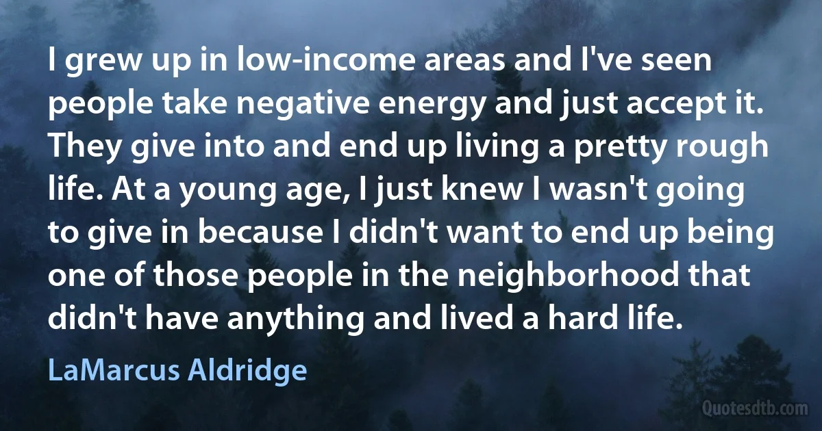 I grew up in low-income areas and I've seen people take negative energy and just accept it. They give into and end up living a pretty rough life. At a young age, I just knew I wasn't going to give in because I didn't want to end up being one of those people in the neighborhood that didn't have anything and lived a hard life. (LaMarcus Aldridge)