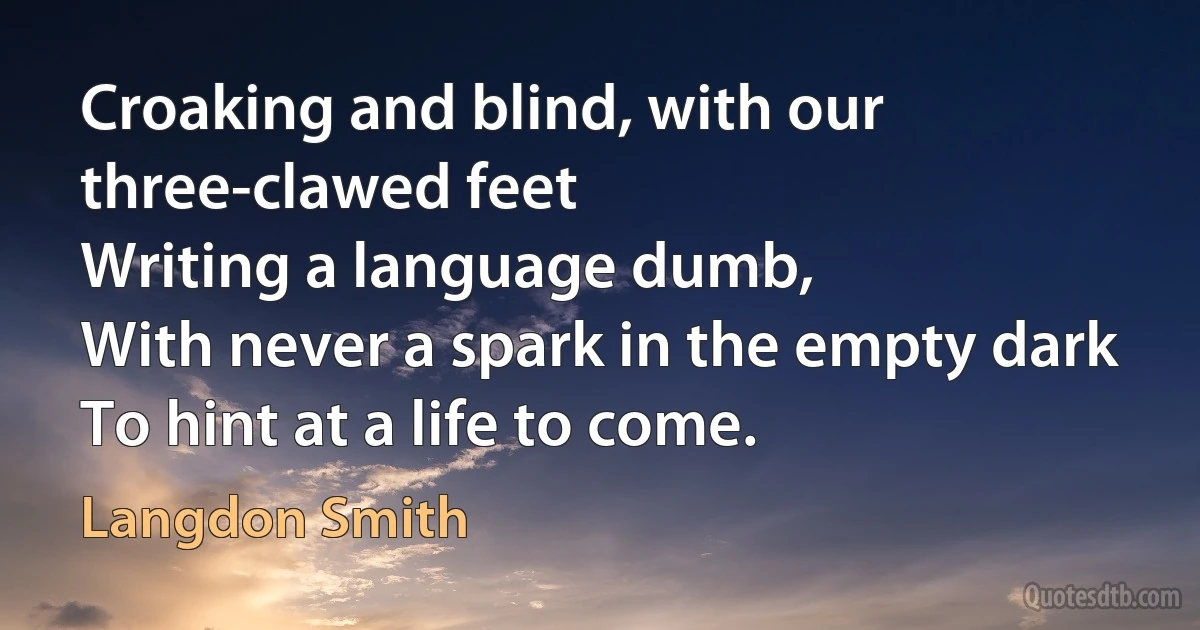 Croaking and blind, with our three-clawed feet
Writing a language dumb,
With never a spark in the empty dark
To hint at a life to come. (Langdon Smith)