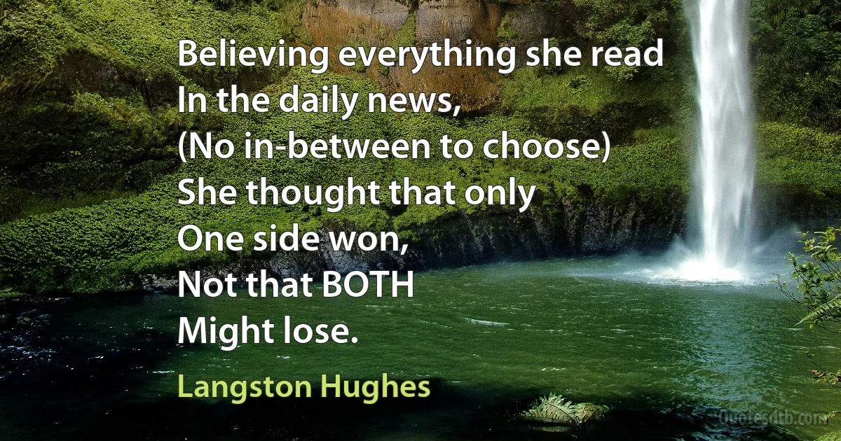 Believing everything she read
In the daily news,
(No in-between to choose)
She thought that only
One side won,
Not that BOTH
Might lose. (Langston Hughes)