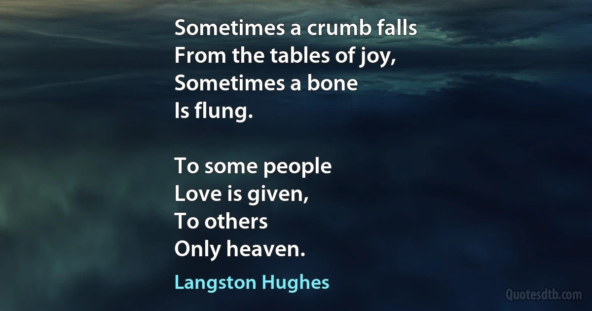 Sometimes a crumb falls
From the tables of joy,
Sometimes a bone
Is flung.

To some people
Love is given,
To others
Only heaven. (Langston Hughes)