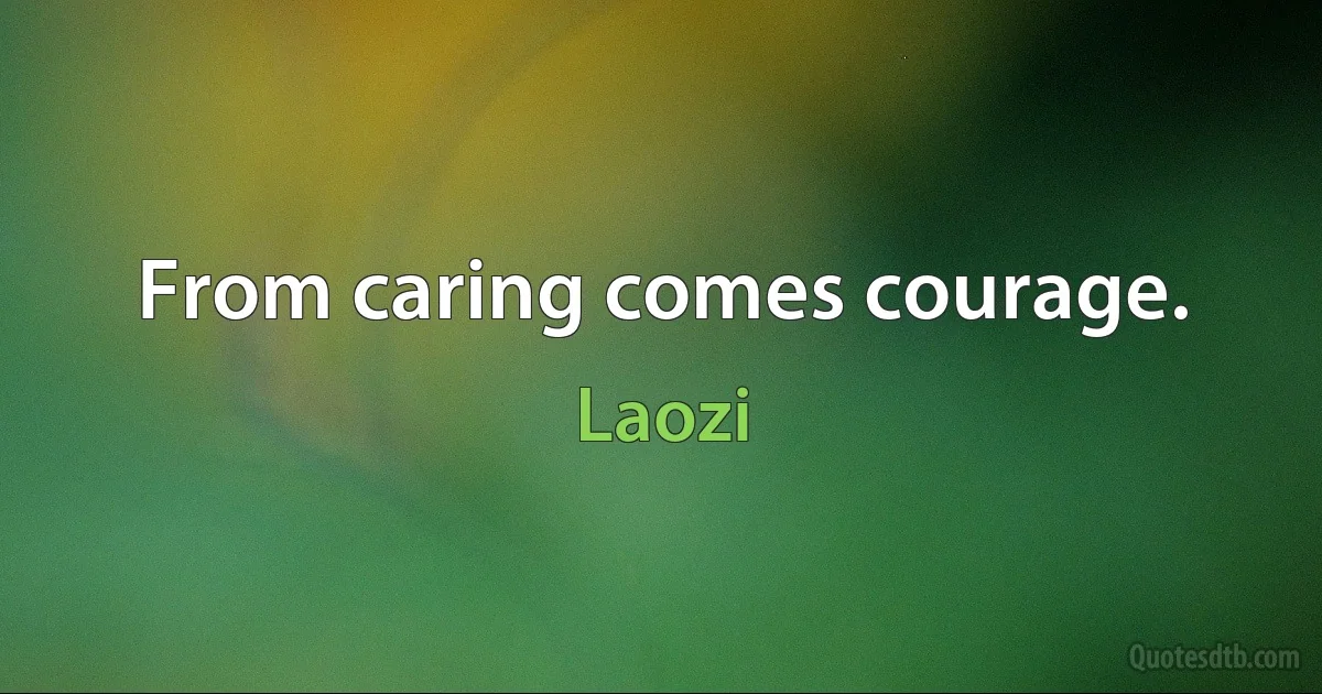 From caring comes courage. (Laozi)