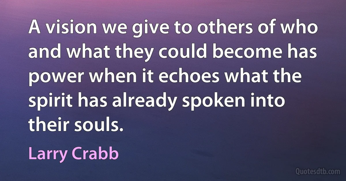 A vision we give to others of who and what they could become has power when it echoes what the spirit has already spoken into their souls. (Larry Crabb)